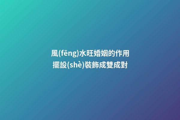 風(fēng)水旺婚姻的作用 擺設(shè)裝飾成雙成對